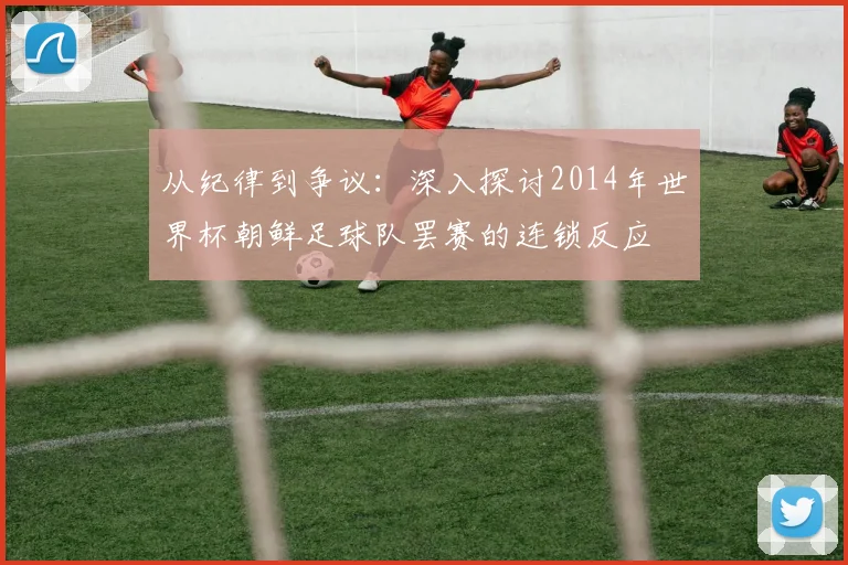 从纪律到争议：深入探讨2014年世界杯朝鲜足球队罢赛的连锁反应