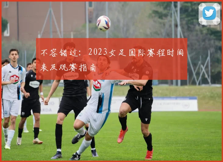 不容错过:2023女足国际赛程时间表及观赛指南