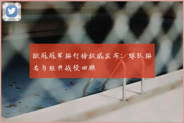 欧冠冠军排行榜权威发布：球队排名与经典战役回顾