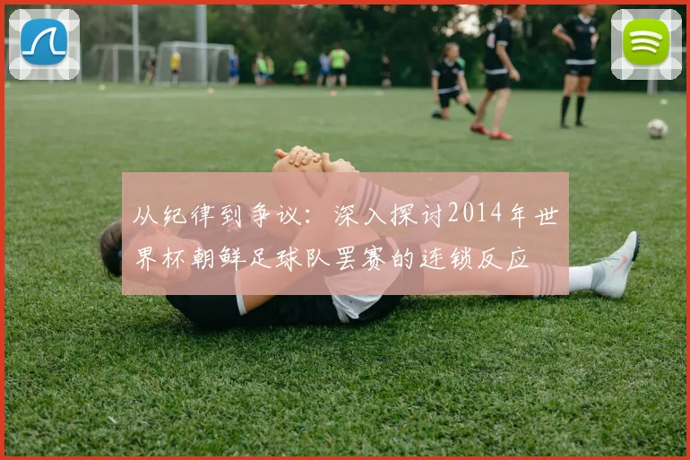 从纪律到争议：深入探讨2014年世界杯朝鲜足球队罢赛的连锁反应