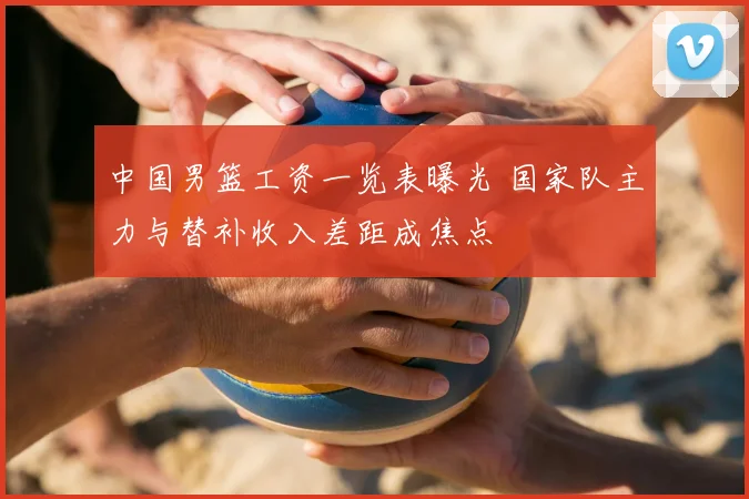 中国男篮工资一览表曝光 国家队主力与替补收入差距成焦点