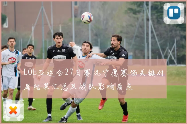 LOL亚运会27日赛况宁愿赛场关键对局结果汇总及战队影响看点
