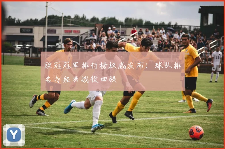 欧冠冠军排行榜权威发布：球队排名与经典战役回顾