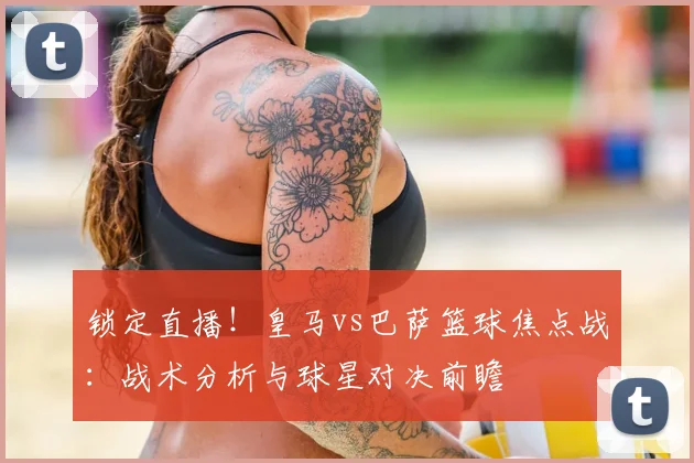 锁定直播！皇马vs巴萨篮球焦点战：战术分析与球星对决前瞻