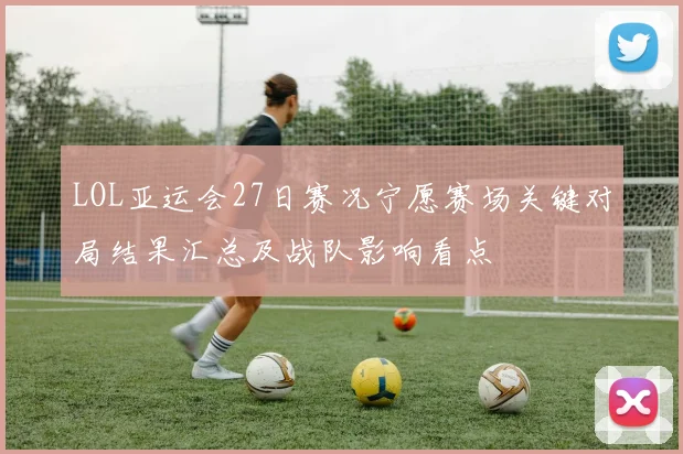 LOL亚运会27日赛况宁愿赛场关键对局结果汇总及战队影响看点
