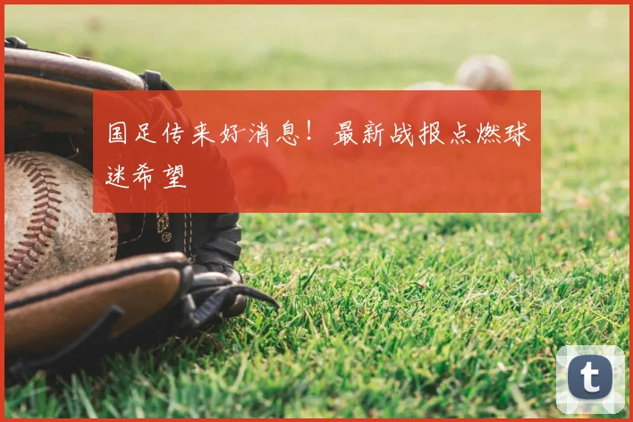 国足传来好消息!最新战报点燃球迷希望