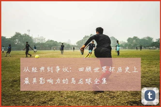 从经典到争议：回顾世界杯历史上最具影响力的乌龙球全集