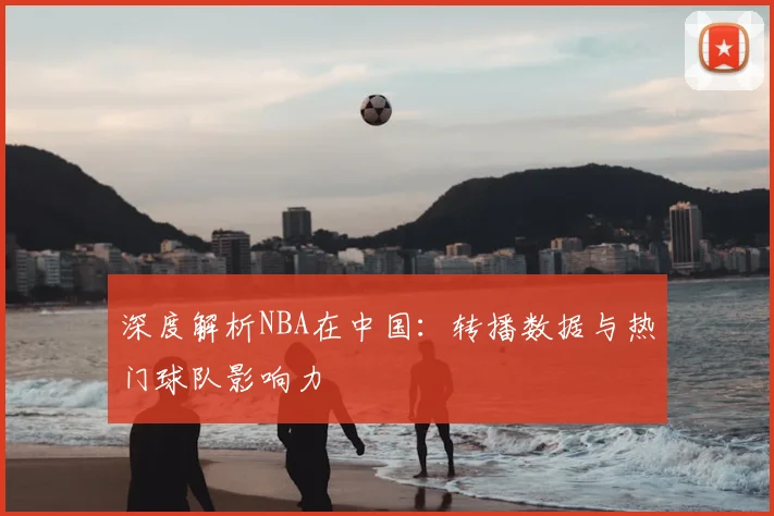 深度解析NBA在中国:转播数据与热门球队影响力