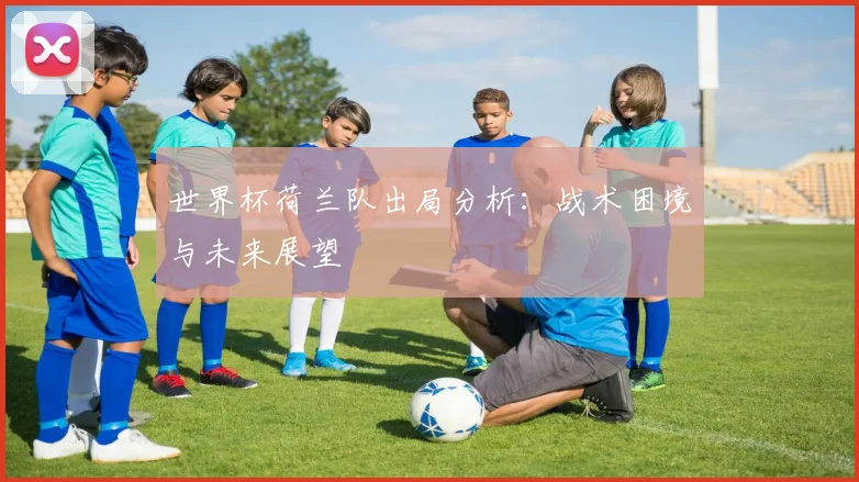 世界杯荷兰队出局分析:战术困境与未来展望