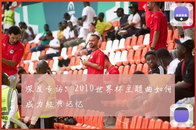 深度专访：2010世界杯主题曲如何成为经典记忆
