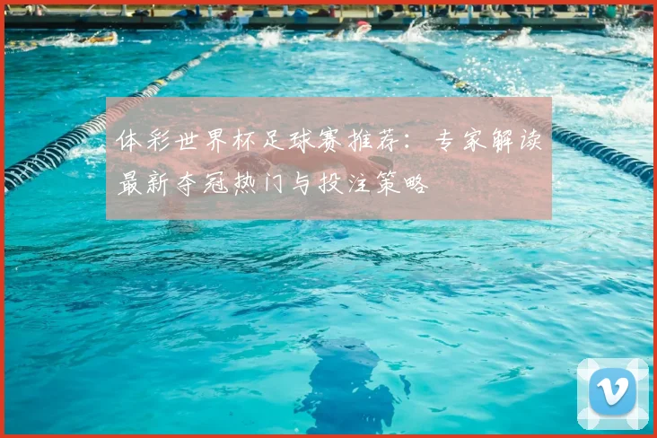 体彩世界杯足球赛推荐：专家解读最新夺冠热门与投注策略