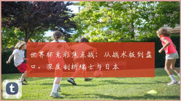 世界杯竞彩焦点战：从战术板到盘口，深度剖析瑞士与日本