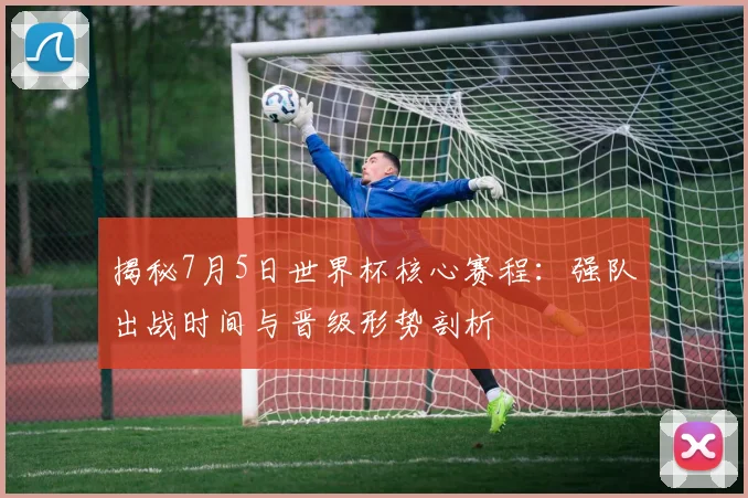 揭秘7月5日世界杯核心赛程：强队出战时间与晋级形势剖析