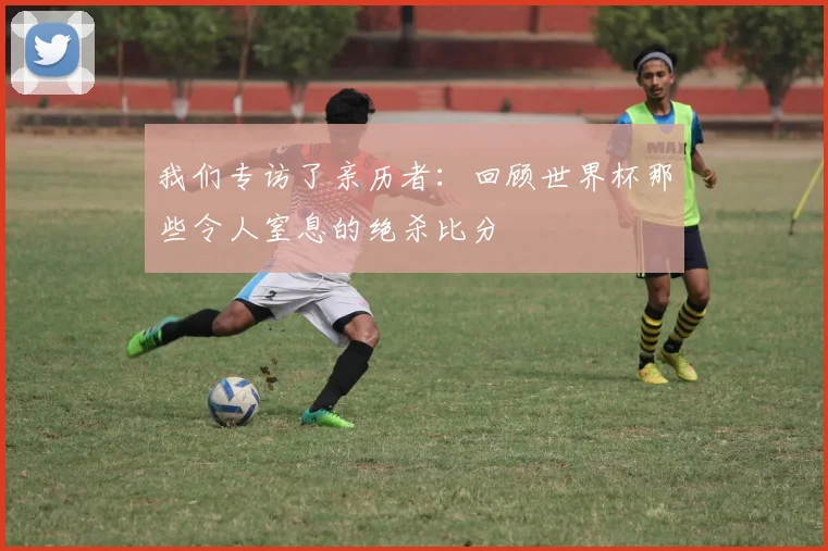 我们专访了亲历者:回顾世界杯那些令人窒息的绝杀比分