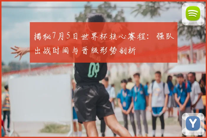 揭秘7月5日世界杯核心赛程：强队出战时间与晋级形势剖析