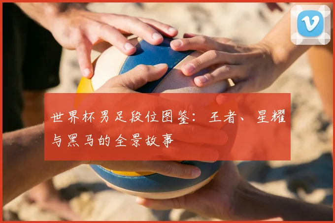 世界杯男足段位图鉴：王者、星耀与黑马的全景故事
